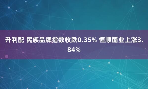 升利配 民族品牌指数收跌0.35% 恒顺醋业上涨3.84%