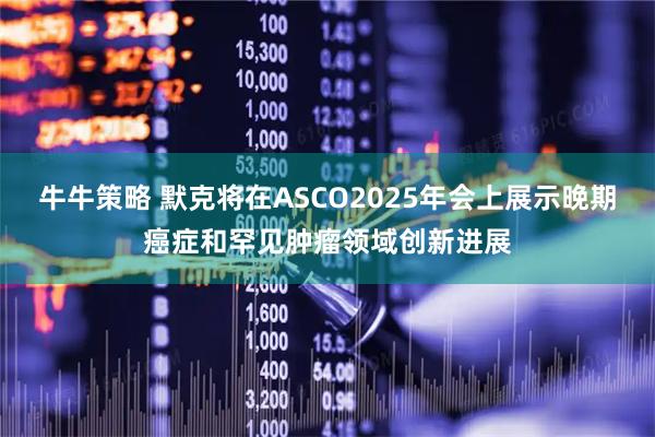 牛牛策略 默克将在ASCO2025年会上展示晚期癌症和罕见肿瘤领域创新进展