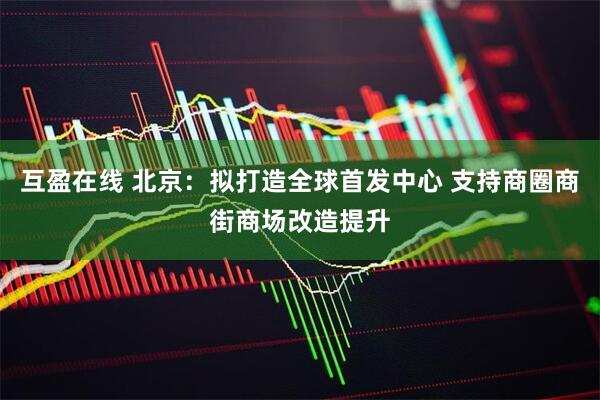 互盈在线 北京：拟打造全球首发中心 支持商圈商街商场改造提升