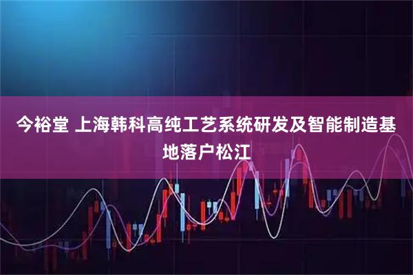 今裕堂 上海韩科高纯工艺系统研发及智能制造基地落户松江