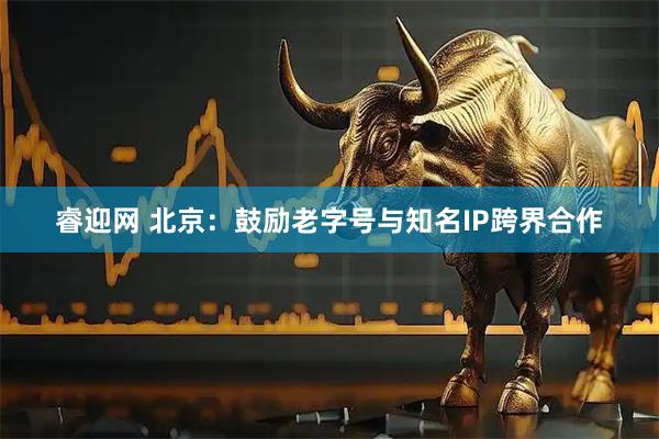 睿迎网 北京：鼓励老字号与知名IP跨界合作