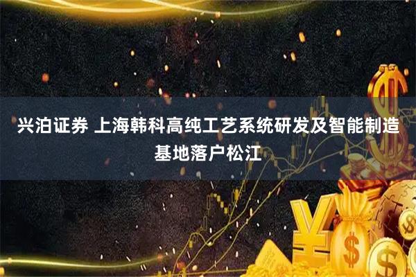 兴泊证券 上海韩科高纯工艺系统研发及智能制造基地落户松江