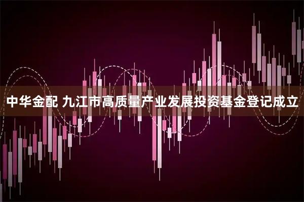 中华金配 九江市高质量产业发展投资基金登记成立