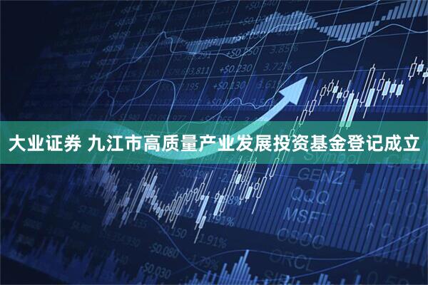 大业证券 九江市高质量产业发展投资基金登记成立