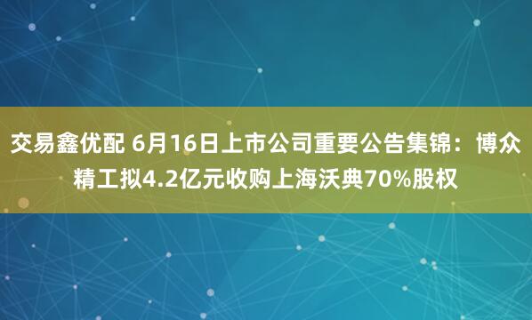 交易鑫优配 6月16日上市公司重要公告集锦：博众精工拟4.2亿元收购上海沃典70%股权