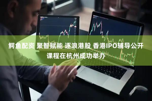 鳄鱼配资 聚智赋能 逐浪港股 香港IPO辅导公开课程在杭州成功举办