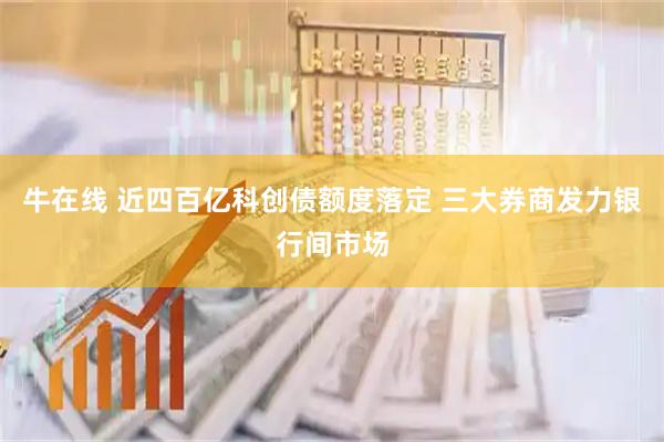 牛在线 近四百亿科创债额度落定 三大券商发力银行间市场