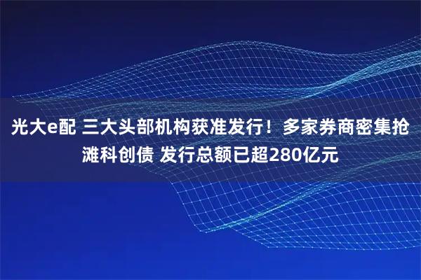 光大e配 三大头部机构获准发行！多家券商密集抢滩科创债 发行总额已超280亿元