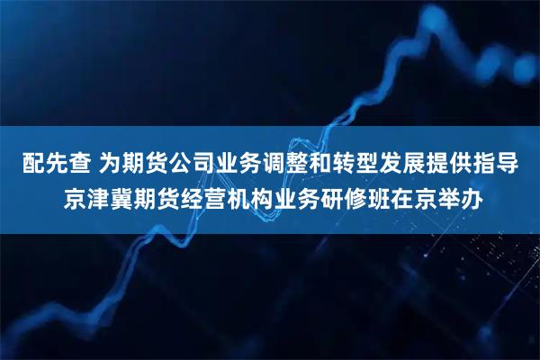 配先查 为期货公司业务调整和转型发展提供指导 京津冀期货经营机构业务研修班在京举办