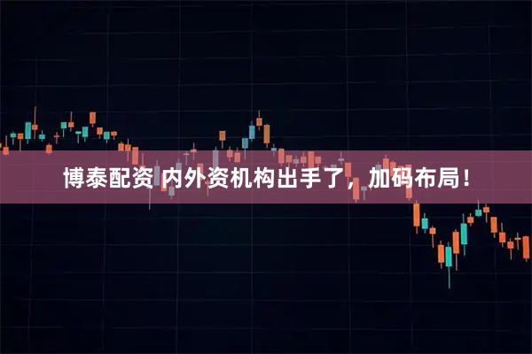 博泰配资 内外资机构出手了，加码布局！