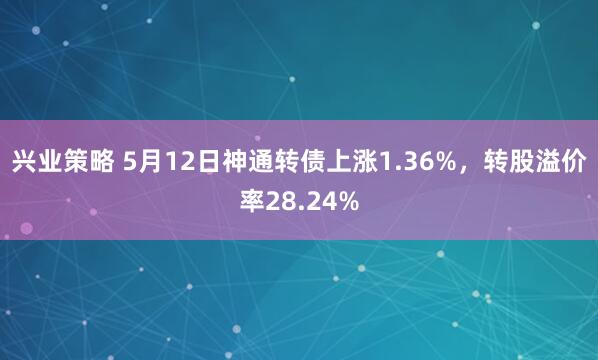 兴业策略 5月12日神通转债上涨1.36%，转股溢价率28.24%