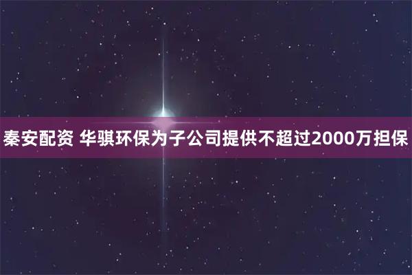 秦安配资 华骐环保为子公司提供不超过2000万担保