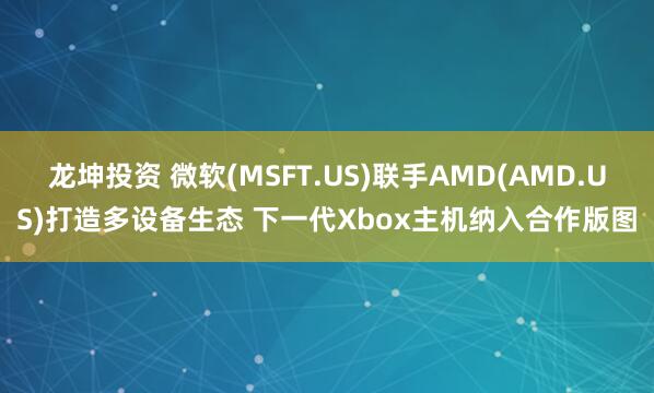 龙坤投资 微软(MSFT.US)联手AMD(AMD.US)打造多设备生态 下一代Xbox主机纳入合作版图