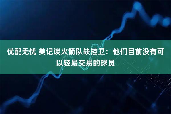 优配无忧 美记谈火箭队缺控卫：他们目前没有可以轻易交易的球员