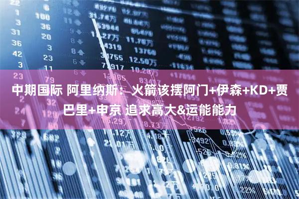 中期国际 阿里纳斯：火箭该摆阿门+伊森+KD+贾巴里+申京 追求高大&运能能力