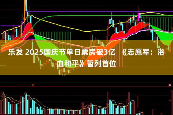 乐发 2025国庆节单日票房破3亿  《志愿军：浴血和平》暂列首位