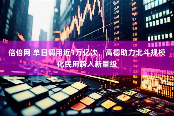倍倍网 单日调用近1万亿次，高德助力北斗规模化民用跨入新量级