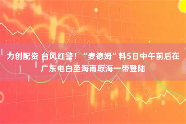 力创配资 台风红警！“麦德姆”料5日中午前后在广东电白至海南琼海一带登陆