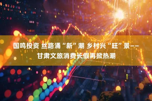 国鸣投资 丝路涌“新”潮&#32;乡村兴“旺”景——甘肃文旅消费长假再掀热潮