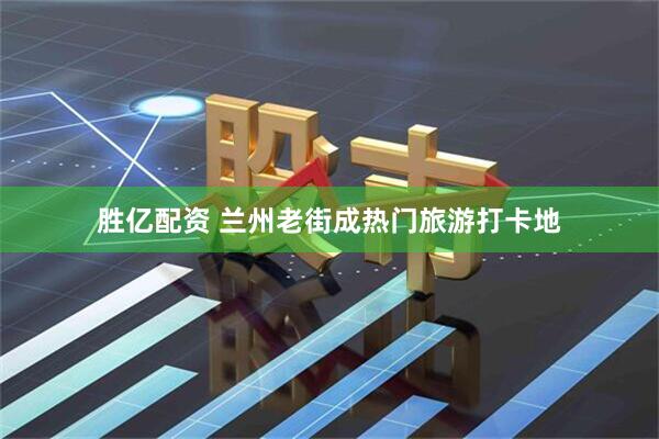 胜亿配资 兰州老街成热门旅游打卡地