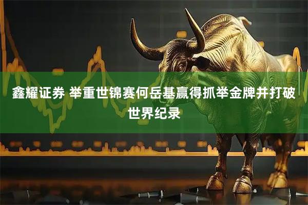 鑫耀证券 举重世锦赛何岳基赢得抓举金牌并打破世界纪录