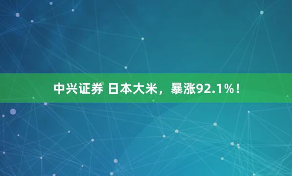 中兴证券 日本大米，暴涨92.1%！