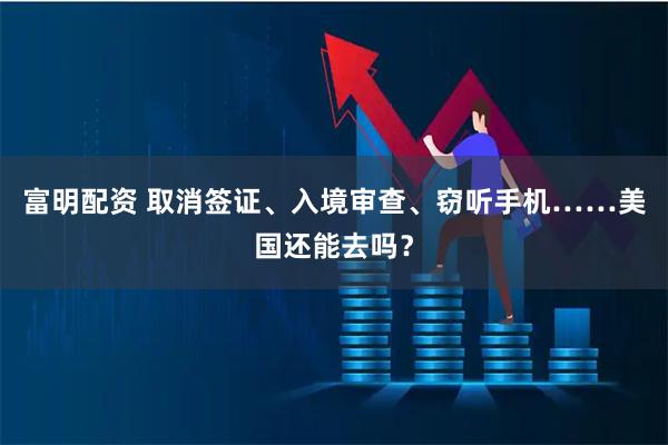 富明配资 取消签证、入境审查、窃听手机……美国还能去吗？